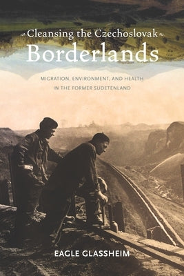 Cleansing the Czechoslovak Borderlands: Migration, Environment, and Health in the Former Sudetenland by Glassheim, Eagle