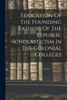 Education Of The Founding Fathers Of The Republic Scholasticism In The Colonial Colleges by Anonymous