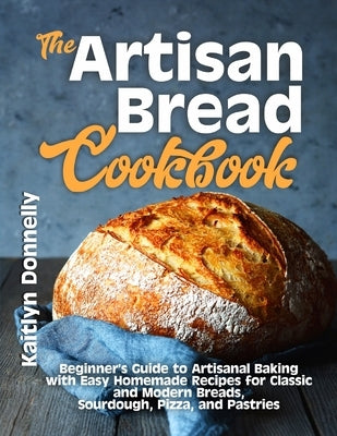 The Artisan Bread Cookbook: Beginner's Guide to Artisanal Baking with Easy Homemade Recipes for Classic and Modern Breads, Sourdough, Pizza, and P by Donnelly, Kaitlyn