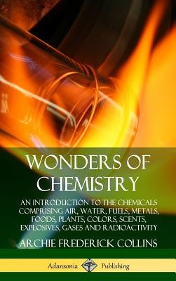 Wonders of Chemistry: An Introduction to the Chemicals Comprising Air, Water, Fuels, Metals, Foods, Plants, Colors, Scents, Explosives, Gase by Collins, Archie Frederick