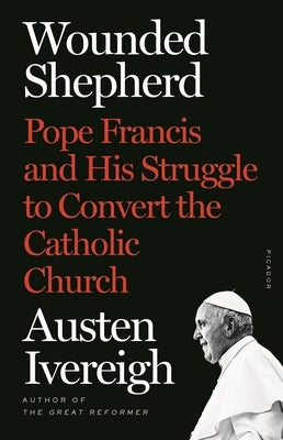 Wounded Shepherd: Pope Francis and His Struggle to Convert the Catholic Church by Ivereigh, Austen