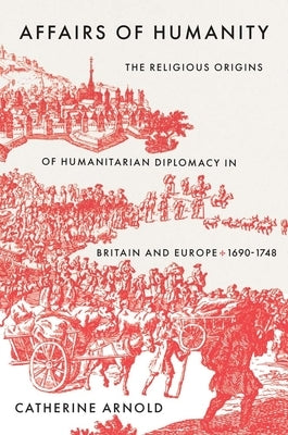 Affairs of Humanity: The Religious Origins of Humanitarian Diplomacy in Britain and Europe, 1690-1748 by Arnold, Catherine
