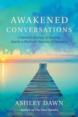 Awakened Conversations: A Family's Journey of Healing Sparks a Medium's Journey of Discovery by Dawn, Ashley