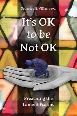 It's OK to Be Not OK: Preaching the Lament Psalms by Villanueva, Federico G.