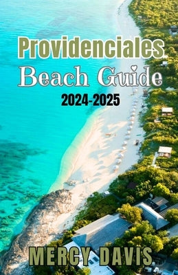 Providenciales Beach Guide 2024-2025: "The complete insider Guide to the Best Beaches, Resorts, Activities, and Hidden Gems on Turks and Caicos' Most by Davis, Mercy