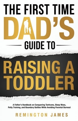 The First Time Dad's Guide to Raising a TODDLER: A Father's Handbook on Conquering Tantrums, Sleep Woes, Potty Training, and Boundary Battles While Av by James, Remington