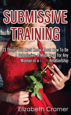 Submissive Training: 23 Things You Must Know About How To Be A Submissive. A Must Read For Any Woman In A BDSM Relationship by Cramer, Elizabeth