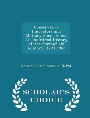 Conservative Innovators and Military Small Arms: An Industrial History of the Springfield Armory, 1794-1968 - Scholar's Choice Edition by National Park Service (Nps)