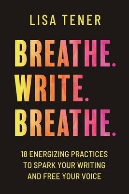 Breathe. Write. Breathe.: 18 Energizing Practices To Spark Your Writing And Free Your Voice by Tener, Lisa