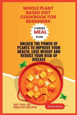 Whole Plant Based Diet Cookbook for Beginners: Unlock the Power of Plants to Improve Your Health, Lose Weight and Reduce Your Risk of Disease by Jason, Kelvin