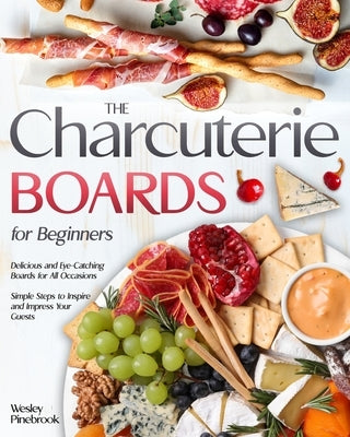 The Charcuterie Boards for Beginners: Delicious and Eye-Catching Boards for All Occasions Simple Steps to Inspire and Impress Your Guests by Pinebrook, Wesley