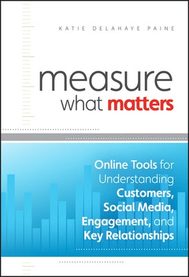 Measure What Matters: Online Tools for Understanding Customers, Social Media, Engagement, and Key Relationships by Delahaye Paine, Katie