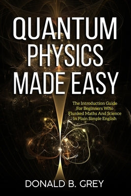Quantum Physics Made Easy: The Introduction Guide For Beginners Who Flunked Maths And Science In Plain Simple English by Grey, Donald B.