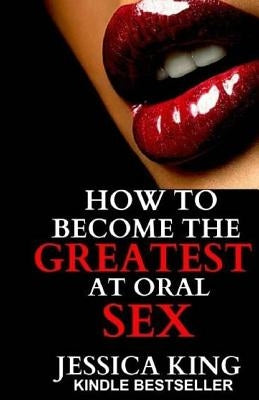 How to Become the Greatest at Oral Sex by King, Jessica