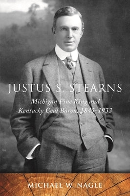 Justus S. Stearns: Michigan Pine King and Kentucky Coal Baron, 1845-1933 by Nagle, Michael W.