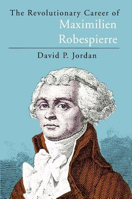 The Revolutionary Career of Maximilien Robespierre by Jordan, David P.