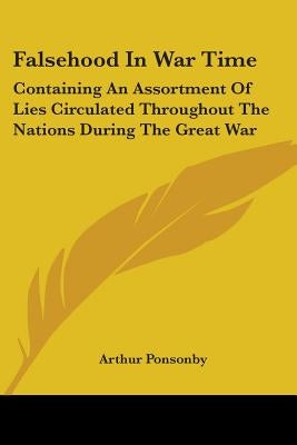 Falsehood In War Time: Containing An Assortment Of Lies Circulated Throughout The Nations During The Great War by Ponsonby, Arthur