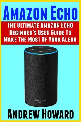 Amazon Echo: The Ultimate Amazon Echo Beginner's User Guide to Make The Most Of Your Alexa (Echo, Alexa, Dot, 2019 manual, apps Book, Amazon Alexa, st by Howard, Andrew