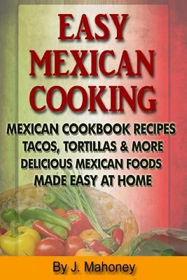 Easy Mexican Cooking: Mexican Cooking Recipes Made Simple At Home by Mahoney, J.