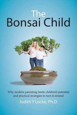 The Bonsai Child: Why modern parenting limits children's potential and practical strategies to turn it around by Locke, Judith Y.