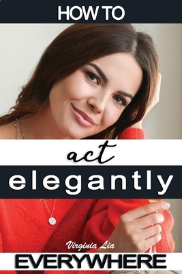 How to Act Elegantly Everywhere!: Manners & Etiquette for Every Occasion by Lia, Virginia