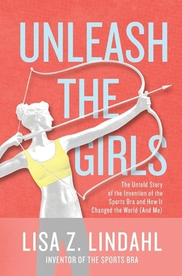 Unleash the Girls: The Untold Story of the Invention of the Sports Bra and How It Changed the World (And Me) by Lindahl, Lisa Z.