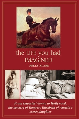 The Life You Had Imagined: From Imperial Vienna to Hollywood, the mystery of Empress Elizabeth of Austria's secret daughter by Alard, Nelly
