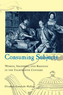 Consuming Subjects: Women, Shopping, and Business in the Eighteenth Century by Kowaleski-Wallace, Elizabeth