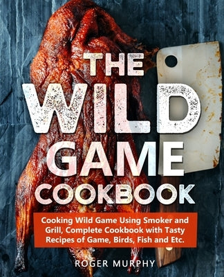 The Wild Game Cookbook: Cooking Wild Game Using Smoker and Grill, Complete Cookbook with Tasty Recipes of Game, Birds, Fish and Etc. by Murphy, Roger