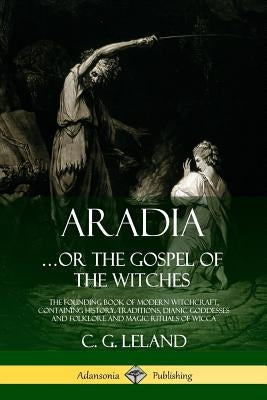 Aradia...or the Gospel of the Witches: The Founding Book of Modern Witchcraft, Containing History, Traditions, Dianic Goddesses and Folklore and Magic by Leland, C. G.