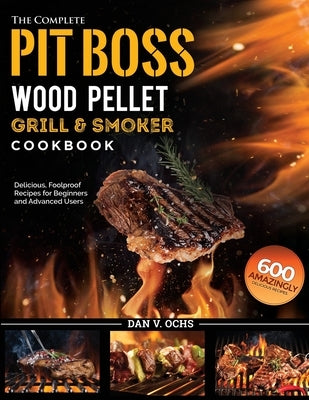 The Complete Pit Boss Wood Pellet Grill & Smoker Cookbook: 600 Amazingly Delicious, Foolproof Recipes for Beginners and Advanced Users by Ochs, Dan V.