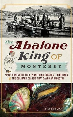 The Abalone King of Monterey: "Pop" Ernest Doelter, Pioneering Japanese Fishermen & the Culinary Classic That Saved an Industry by Thomas, Tim