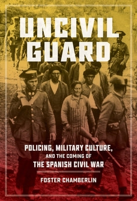 Uncivil Guard: Policing, Military Culture, and the Coming of the Spanish Civil War by Chamberlin, Foster