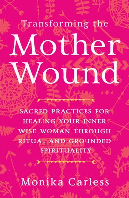 Transforming the Mother Wound: Sacred Practices for Healing Your Inner Wise Woman Through Ritual and Grounded Spirituality by Carless, Monika