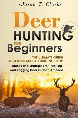 Deer Hunting for Beginners: The Ultimate Guide to Getting Started Hunting Deer: Tactics and Strategies for Tracking and Bagging Deer in North Amer by Clark, Jason T.