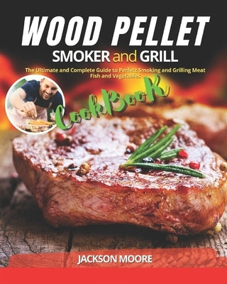 Wood Pellet Smoker and Grill Cookbook: The Ultimate and Complete Guide to Perfect Smoking and Grilling Meat, Fish and Vegetables by Moore, Jackson