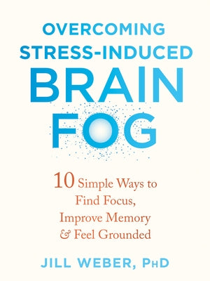 Overcoming Stress-Induced Brain Fog: 10 Simple Ways to Find Focus, Improve Memory, and Feel Grounded by Weber, Jill