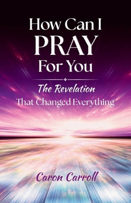 How Can I Pray for You: The Revelation that Changed Everything by Carroll, Caron
