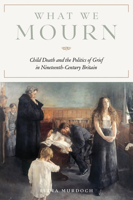 What We Mourn: Child Death and the Politics of Grief in Nineteenth-Century Britain by Murdoch, Lydia