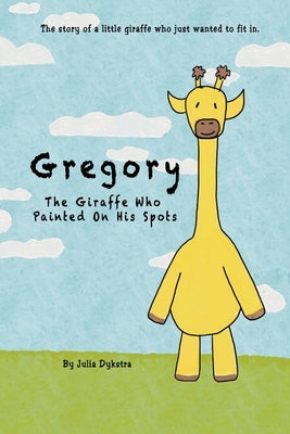 Gregory The Giraffe Who Painted On His Spots: The story of a little giraffe who just wanted to fit in. by Dykstra, Julia