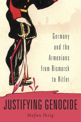 Justifying Genocide: Germany and the Armenians from Bismarck to Hitler by Ihrig, Stefan