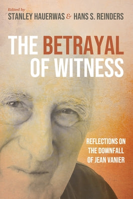 The Betrayal of Witness: Reflections on the Downfall of Jean Vanier by Hauerwas, Stanley