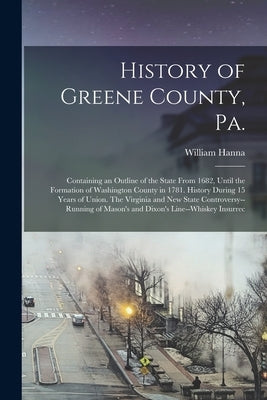 History of Greene County, Pa.: Containing an Outline of the State From 1682, Until the Formation of Washington County in 1781. History During 15 Year by Hanna, William