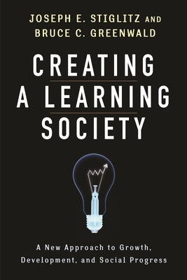 Creating a Learning Society: A New Approach to Growth, Development, and Social Progress by Stiglitz, Joseph E.