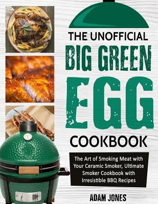 The Unofficial Big Green Egg Cookbook: The Art of Smoking Meat with Your Ceramic Smoker, Ultimate Smoker Cookbook with Irresistible BBQ Recipes by Jones, Adam