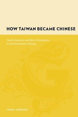 How Taiwan Became Chinese: Dutch, Spanish, and Han Colonization in the Seventeenth Century by Andrade, Tonio