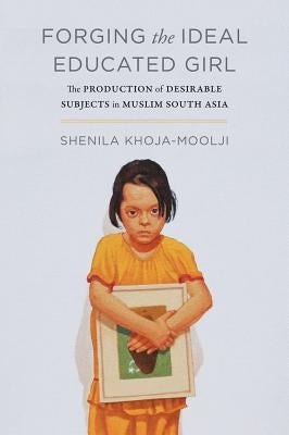 Forging the Ideal Educated Girl: The Production of Desirable Subjects in Muslim South Asia by Khoja-Moolji, Shenila