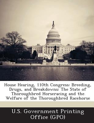 House Hearing, 110th Congress: Breeding, Drugs, and Breakdowns: The State of Thoroughbred Horseracing and the Welfare of the Thoroughbred Racehorse by U. S. Government Printing Office (Gpo)