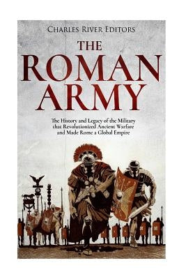 The Roman Army: The History and Legacy of the Military that Revolutionized Ancient Warfare and Made Rome a Global Empire by Charles River