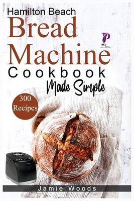 Hamilton Beach Bread Machine Cookbook Made Simple: 300 No-Fuss & Hands-Off Recipes For Perfect Homemade Bread. by Woods, Jamie